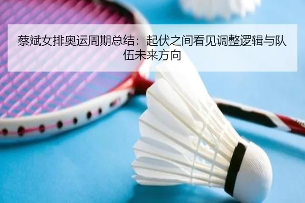 蔡斌女排奥运周期总结：起伏之间看见调整逻辑与队伍未来方向